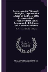 Lectures on the Philosophy of Religion, Together With a Work on the Proofs of the Existence of God. Translated From the 2d German ed. by E.B. Speirs, and J. Burdon Sanderson: The Translation Edited by E.B. Speirs