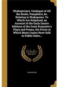 Shaksperiana. Catalogue of All the Books, Pamphlets, &c. Relating to Shakspeare. To Which Are Subjoined, an Account of the Early Quarto Editions of the Great Dramatist's Plays and Poems, the Prices at Which Many Copies Have Sold in Public Sales;...