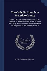 The Catholic Church in Waterloo County: Book I, With a Summary History of the Diocese of Hamilton, Book II, and a List of the Clergy who Labored in its District From the Beginning to the P