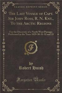 The Last Voyage of Capt. Sir John Ross, R. N. Knt., to the Arctic Regions: For the Discovery of a North West Passage; Performed in the Years 1829-30-31-32 and 33 (Classic Reprint)