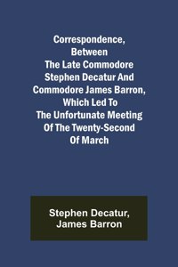 Correspondence, Between the late Commodore Stephen Decatur and Commodore James Barron, which led to the unfortunate meeting of the twenty-second of March