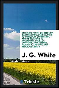 Startling Facts; Or, Deeds of Darkness Disclosed Relative to Auricular Confession. and Its Relations to Sacerdotal Celibacy, Convents, Monasteries, Morality, and Civil and Religious Liberty