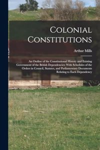 Colonial Constitutions: An Outline of the Constitutional History and Existing Government of the British Dependencies: With Schedules of the Orders in Council, Statutes, and