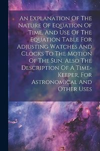 Explanation Of The Nature Of Equation Of Time, And Use Of The Equation Table For Adjusting Watches And Clocks To The Motion Of The Sun. Also The Description Of A Time-keeper, For Astronomical And Other Uses