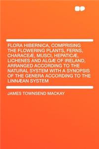 Flora Hibernica, Comprising the Flowering Plants, Ferns, Characeæ, Musci, Hepaticæ, Lichenes and Algæ of Ireland, Arranged According to the Natural System with a Synopsis of the Genera According to the Linnæan System