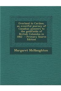 Overland to Cariboo, an Eventful Journey of Canadian Pioneers to the Goldfields of British Columbia in 1862 - Primary Source Edition