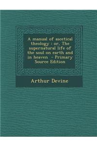 A Manual of Ascetical Theology: Or, the Supernatural Life of the Soul on Earth and in Heaven - Primary Source Edition