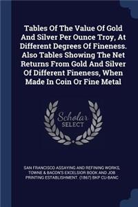 Tables Of The Value Of Gold And Silver Per Ounce Troy, At Different Degrees Of Fineness. Also Tables Showing The Net Returns From Gold And Silver Of Different Fineness, When Made In Coin Or Fine Metal
