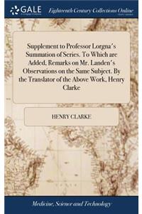 Supplement to Professor Lorgna's Summation of Series. To Which are Added, Remarks on Mr. Landen's Observations on the Same Subject. By the Translator of the Above Work, Henry Clarke