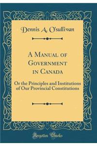 A Manual of Government in Canada: Or the Principles and Institutions of Our Provincial Constitutions (Classic Reprint)