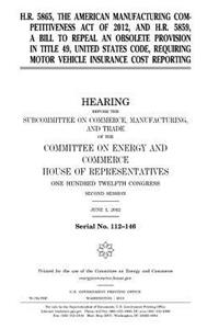 H.R. 5865, the American Manufacturing Competitiveness Act of 2012, and H.R. 5859, a bill to repeal an obsolete provision in Title 49, United States Code, requiring motor vehicle insurance cost reporting