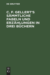 C. F. Gellert's Sämmtliche Fabeln Und Erzählungen in Drei Büchern