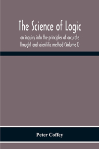 Science Of Logic; An Inquiry Into The Principles Of Accurate Thought And Scientific Method (Volume I)