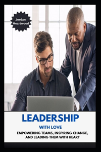 Leadership with Love Empowering Teams, Inspiring Change, and Leading Them with Heart