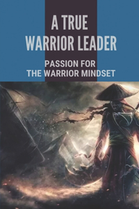 A True Warrior Leader: Passion For The Warrior Mindset: Instruction To Keep The Faith Of Soldier