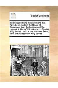 Two Lists; Shewing the Alterations That Have Been Made in the House of Commons, from the Beginning of the Reign of K. Henry VIII, to the End of That of King James I. and in the House of Peers, from the Accession of King James I