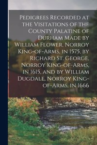 Pedigrees Recorded at the Visitations of the County Palatine of Durham Made by William Flower, Norroy King-of-arms, in 1575, by Richard St. George, Norroy King-of-arms, in 1615, and by William Dugdale, Norroy King-of-arms, in 1666