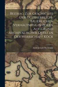 Beitrag Zur Geschichte Der Gutsherrlich-Bäuerlichen Verhältnisse in Polen Auf Grund Archivalischer Quellen Der Herrschaft Kock