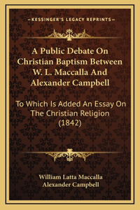 A Public Debate On Christian Baptism Between W. L. Maccalla And Alexander Campbell: To Which Is Added An Essay On The Christian Religion (1842)