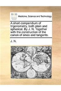 A Short Compendium of Trigonometry, Both Plain and Spherical. by J. N. Together with the Construction of the Canon of Sines and Tangents.