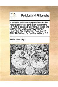 A sermon, occasionally preached on the funeral of our late soveraign William the III. King of England, Scotland, France and Ireland; who was solemnly interr'd in Henry the 7th. On Sunday April the 12. 1702 By William Be Bentley, William, D.D.