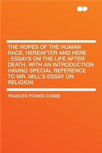 The Hopes of the Human Race, Hereafter and Here: Essays on the Life After Death, with an Introduction Having Special Reference to Mr. Mill's Essay on Religion