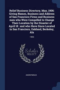 Relief Business Directory, May, 1906: Giving Names, Business and Address of San Francisco Firms and Business men who Were Compelled to Change Their Location by the Disaster of April 18: 