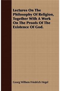 Lectures On The Philosophy Of Religion, Together With A Work On The Proofs Of The Existence Of God.