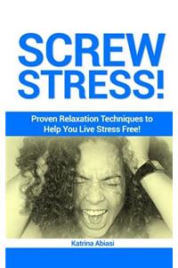 Screw Stress! Proven Relaxation Techniques to Help You Live Stress Free!