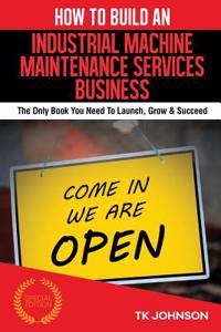 How to Build an Industrial Machine Maintenance Services Business (Special Editio: The Only Book You Need to Launch, Grow & Succeed