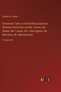 Seventeen Talks on the Banking Question; Between Uncle Sam and Mr. Farmer, Mr. Banker, Mr. Lawyer, Mr. Laboringman, Mr. Merchant, Mr. Manufacturer