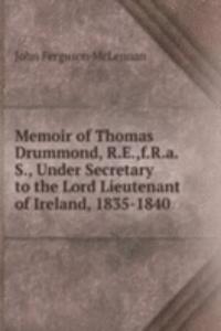 Memoir of Thomas Drummond, R.E.,f.R.a.S., Under Secretary to the Lord Lieutenant of Ireland, 1835-1840