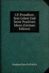 J.P. Proudhon. Sein Leben Und Seine Positiven Ideen (German Edition)