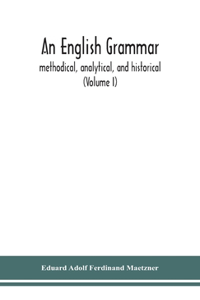 English grammar; methodical, analytical, and historical. With a treatise on the orthography, prosody, inflections and syntax of the English tongue; and numerous authorities cited in order of historical development (Volume I)