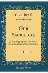 Our Sacrifices: A Sermon Preached in the West Church, November 3, 1861, Being the Sunday After the Funeral of Lieut. William Lowell Putnam (Classic Reprint)