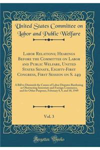 Labor Relations; Hearings Before the Committee on Labor and Public Welfare, United States Senate, Eighty-First Congress, First Session on S. 249, Vol. 3: A Bill to Diminish the Causes of Labor Disputes Burdening or Obstructing Interstate and Foreig