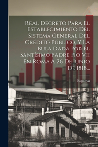 Real Decreto Para El Establecimiento Del Sistema General Del Crédito Público, Y La Bula Dada Por El Santísimo Padre Pio Vii En Roma A 26 De Junio De 1818...