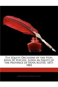 The Equity Decisions of the Hon. John W. Ritchie, Judge in Equity of the Province of Nova Scotia. 1873-1882