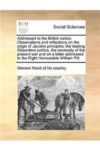 Addressed to the British Nation. Observations and Reflections on the Origin of Jacobin Principles; The Leading Dissenters Politics, the Necessity of the Present War and on a Letter Addressed to the Right Honourable William Pitt