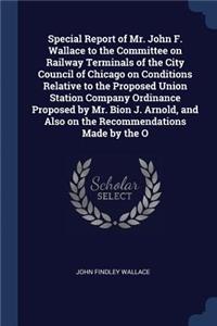 Special Report of Mr. John F. Wallace to the Committee on Railway Terminals of the City Council of Chicago on Conditions Relative to the Proposed Union Station Company Ordinance Proposed by Mr. Bion J. Arnold, and Also on the Recommendations Made b