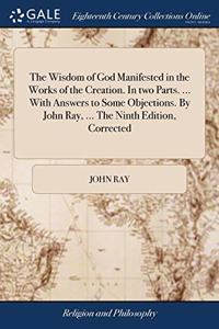 The Wisdom of God Manifested in the Works of the Creation. In two Parts. ... With Answers to Some Objections. By John Ray, ... The Ninth Edition, Corrected