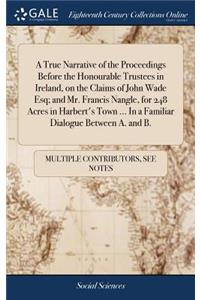 A True Narrative of the Proceedings Before the Honourable Trustees in Ireland, on the Claims of John Wade Esq; And Mr. Francis Nangle, for 248 Acres in Harbert's Town ... in a Familiar Dialogue Between A. and B.