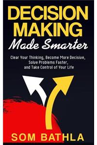 Decision Making Made Smarter: Clear Your Thinking, Become More Decisive, Solve Problems Faster, and Take Control of Your Life