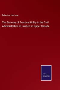 Statutes of Practical Utility in the Civil Administration of Justice, in Upper Canada