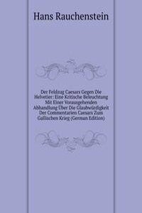 Der Feldzug Caesars Gegen Die Helvetier: Eine Kritische Beleuchtung Mit Einer Vorausgehenden Abhandlung Uber Die Glaubwurdigkeit Der Commentarien Caesars Zum Gallischen Krieg (German Edition)
