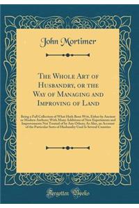 The Whole Art of Husbandry, or the Way of Managing and Improving of Land: Being a Full Collection of What Hath Been Writ, Either by Ancient or Modern Authors; With Many Additions of New Experiments and Improvements Not Treated of by Any Others; As