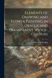 Elements of Drawing and Flower Painting in Opaque and Transparent Water-colours