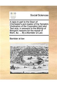 A Reply in Part to the Dean of Chichester's and Master of the Temple's Vindication of the Coporation [Sic] and Test Acts, in Answers to the Bishop of Bangor's Reasons for the Repeal of Them, &C. ... by a Barrister at Law.