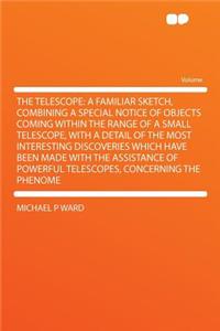 The Telescope: A Familiar Sketch, Combining a Special Notice of Objects Coming Within the Range of a Small Telescope, with a Detail of the Most Interesting Discoveries Which Have Been Made with the Assistance of Powerful Telescopes, Concerning the