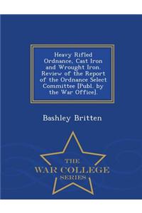 Heavy Rifled Ordnance, Cast Iron and Wrought Iron. Review of the Report of the Ordnance Select Committee [Publ. by the War Office]. - War College Series